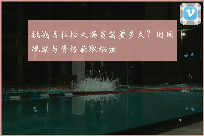 挑战马拉松大满贯需要多久?时间规划与资格获取秘诀