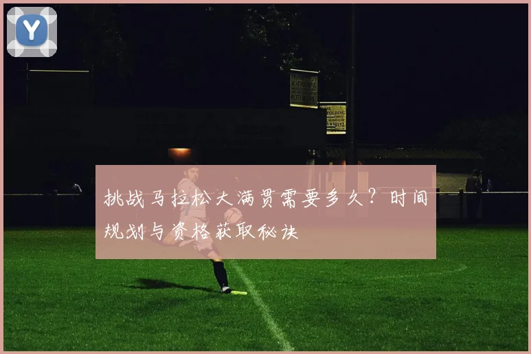 挑战马拉松大满贯需要多久?时间规划与资格获取秘诀